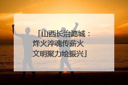 山西长治潞城：烽火淬魂传薪火 文明聚力绘振兴