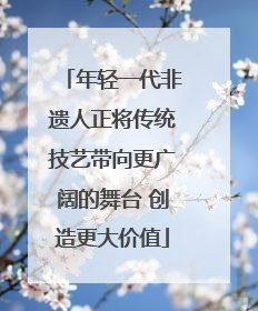年轻一代非遗人正将传统技艺带向更广阔的舞台 创造更大价值