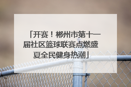 开赛！郴州市第十一届社区篮球联赛点燃盛夏全民健身热潮