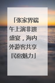 张家界端午上演非遗盛宴，海内外游客共享民俗魅力