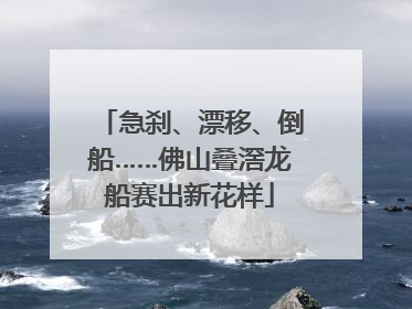 急刹、漂移、倒船……佛山叠滘龙船赛出新花样