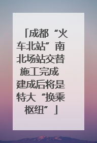 成都“火车北站”南北场站交替施工完成 建成后将是特大“换乘枢纽”