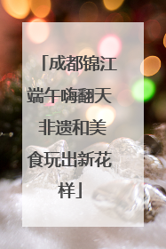 成都锦江端午嗨翻天 非遗和美食玩出新花样