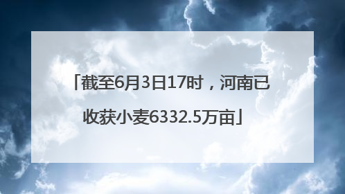截至6月3日17时，河南已收获小麦6332.5万亩