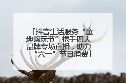 抖音生活服务“童趣购玩节”携手四大品牌专场直播，助力“六一”节日消费