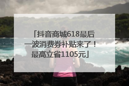 抖音商城618最后一波消费券补贴来了！最高立省1105元