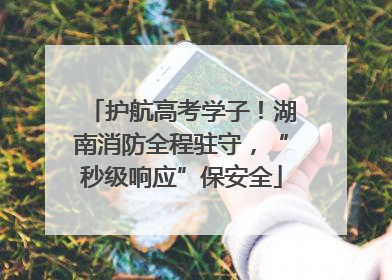 护航高考学子！湖南消防全程驻守，“秒级响应”保安全