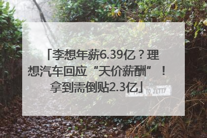 李想年薪6.39亿？理想汽车回应“天价薪酬”！拿到需倒贴2.3亿