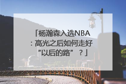 杨瀚森入选NBA：高光之后如何走好“以后的路”？