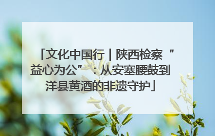 文化中国行｜陕西检察“益心为公”：从安塞腰鼓到洋县黄酒的非遗守护