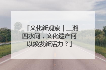 文化新观察｜三湘四水间，文化遗产何以焕发新活力？