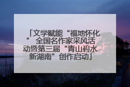 文学赋能“福地怀化” 全国名作家采风活动暨第三届“青山碧水新湖南”创作启动