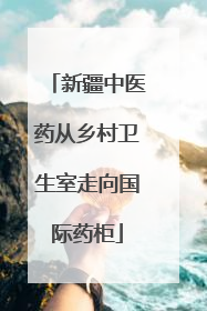 新疆中医药从乡村卫生室走向国际药柜