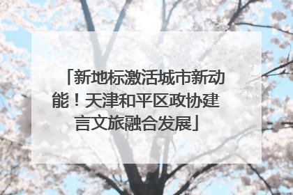 新地标激活城市新动能！天津和平区政协建言文旅融合发展