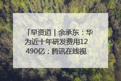 早资道｜余承东：华为近十年研发费用12490亿；腾讯在线视频重大组织调整
