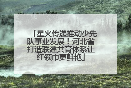 星火传递推动少先队事业发展！河北省打造联建共育体系让红领巾更鲜艳