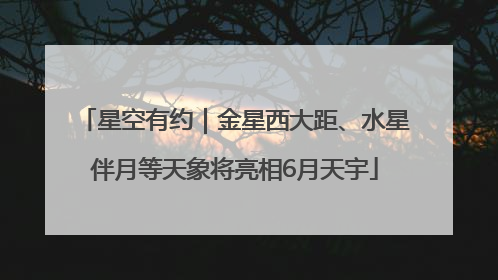 星空有约｜金星西大距、水星伴月等天象将亮相6月天宇