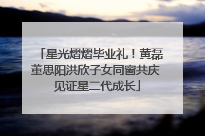 星光熠熠毕业礼！黄磊董思阳洪欣子女同窗共庆 见证星二代成长