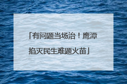 有问题当场治！鹰潭掐灭民生难题火苗