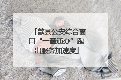 歙县公安综合窗口“一窗通办”跑出服务加速度
