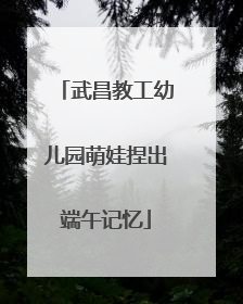 武昌教工幼儿园萌娃捏出端午记忆