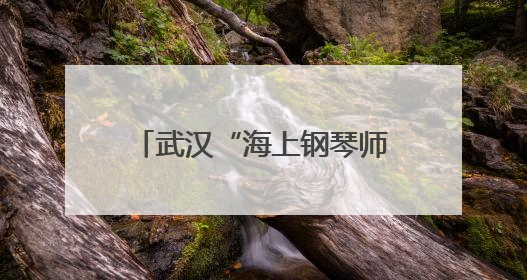 武汉“海上钢琴师”，火上热搜！