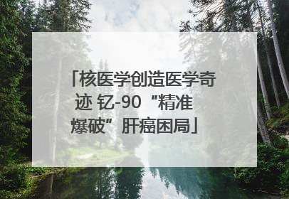 核医学创造医学奇迹 钇-90“精准爆破”肝癌困局