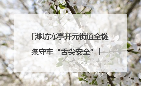 潍坊寒亭开元街道全链条守牢“舌尖安全”