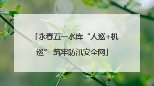 永春五一水库“人巡+机巡” 筑牢防汛安全网
