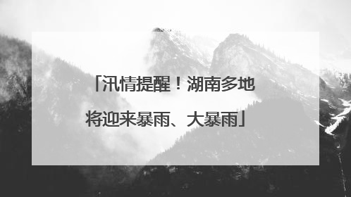 汛情提醒！湖南多地将迎来暴雨、大暴雨