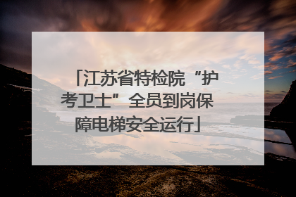 江苏省特检院“护考卫士”全员到岗保障电梯安全运行