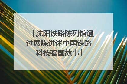 沈阳铁路陈列馆通过展陈讲述中国铁路科技强国故事