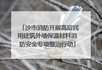 沙市消防开展高层民用建筑外墙保温材料消防安全专项整治行动