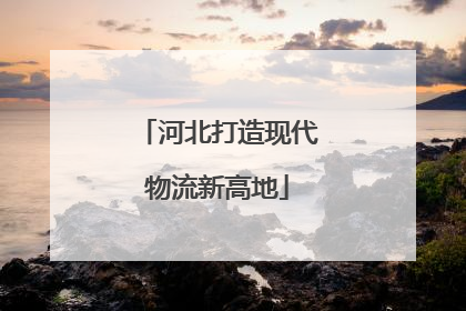 河北打造现代物流新高地