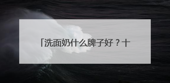 洗面奶什么牌子好？十大口碑最好的洗面奶品牌精选，满分体验推荐