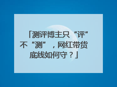 测评博主只“评”不“测”，网红带货底线如何守？