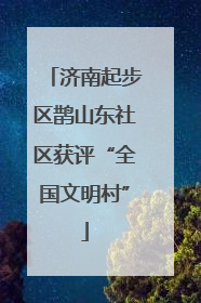 济南起步区鹊山东社区获评“全国文明村”