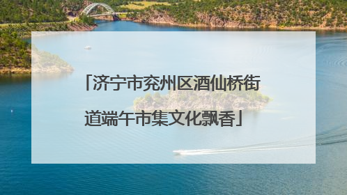 济宁市兖州区酒仙桥街道端午市集文化飘香
