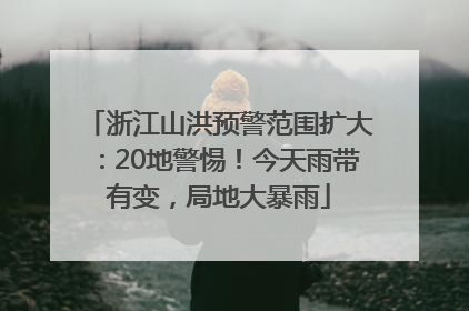 浙江山洪预警范围扩大：20地警惕！今天雨带有变，局地大暴雨