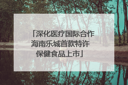 深化医疗国际合作 海南乐城首款特许保健食品上市