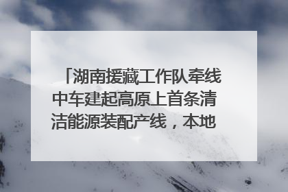 湖南援藏工作队牵线中车建起高原上首条清洁能源装配产线，本地大学生成车间检验员