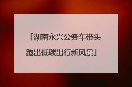 湖南永兴公务车带头跑出低碳出行新风景