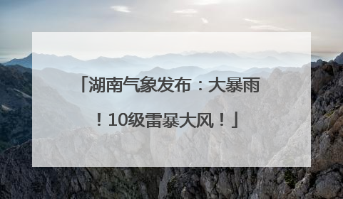 湖南气象发布：大暴雨！10级雷暴大风！
