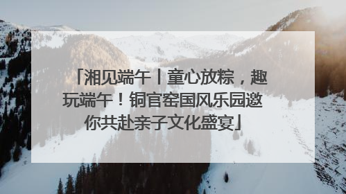 湘见端午丨童心放粽，趣玩端午！铜官窑国风乐园邀你共赴亲子文化盛宴