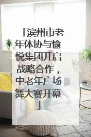 滨州市老年体协与愉悦集团开启战略合作，中老年广场舞大赛开幕