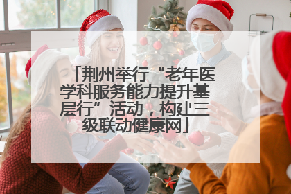 荆州举行“老年医学科服务能力提升基层行”活动，构建三级联动健康网