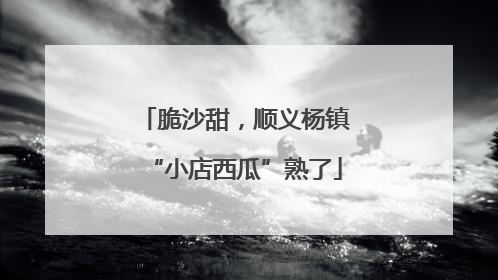 脆沙甜，顺义杨镇“小店西瓜”熟了