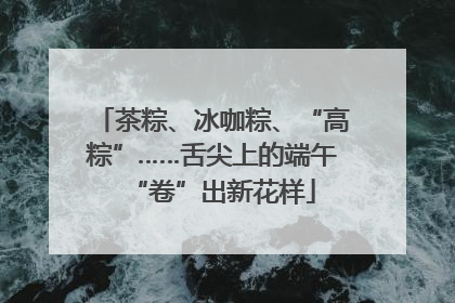 茶粽、冰咖粽、“高粽”……舌尖上的端午“卷”出新花样