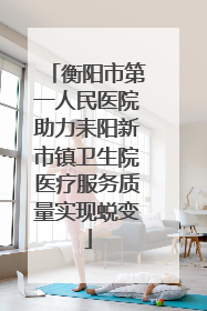 衡阳市第一人民医院助力耒阳新市镇卫生院医疗服务质量实现蜕变