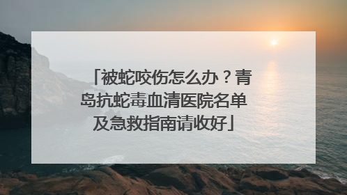 被蛇咬伤怎么办？青岛抗蛇毒血清医院名单及急救指南请收好